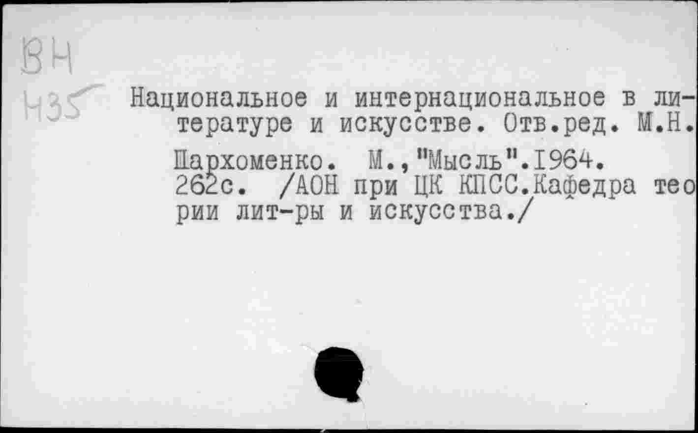 ﻿Национальное и интернациональное в литературе и искусстве. Отв.ред. М.Н. Пархоменко. М., "Мысль”.1964.
26Ёс. /АОН при ЦК КПСС.Кафедра тео рии лит-ры и искусства./